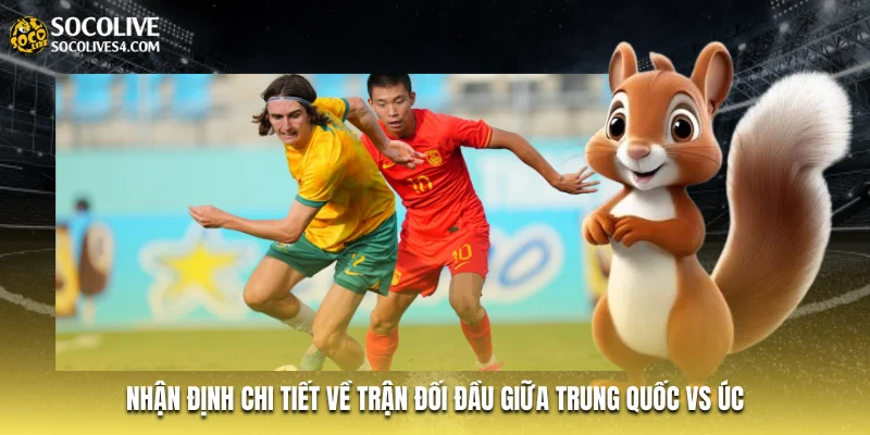Nhận định chi tiết về trận đối đầu giữa Trung Quốc vs Úc